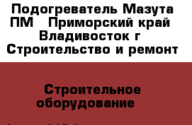 Подогреватель Мазута ПМ - Приморский край, Владивосток г. Строительство и ремонт » Строительное оборудование   